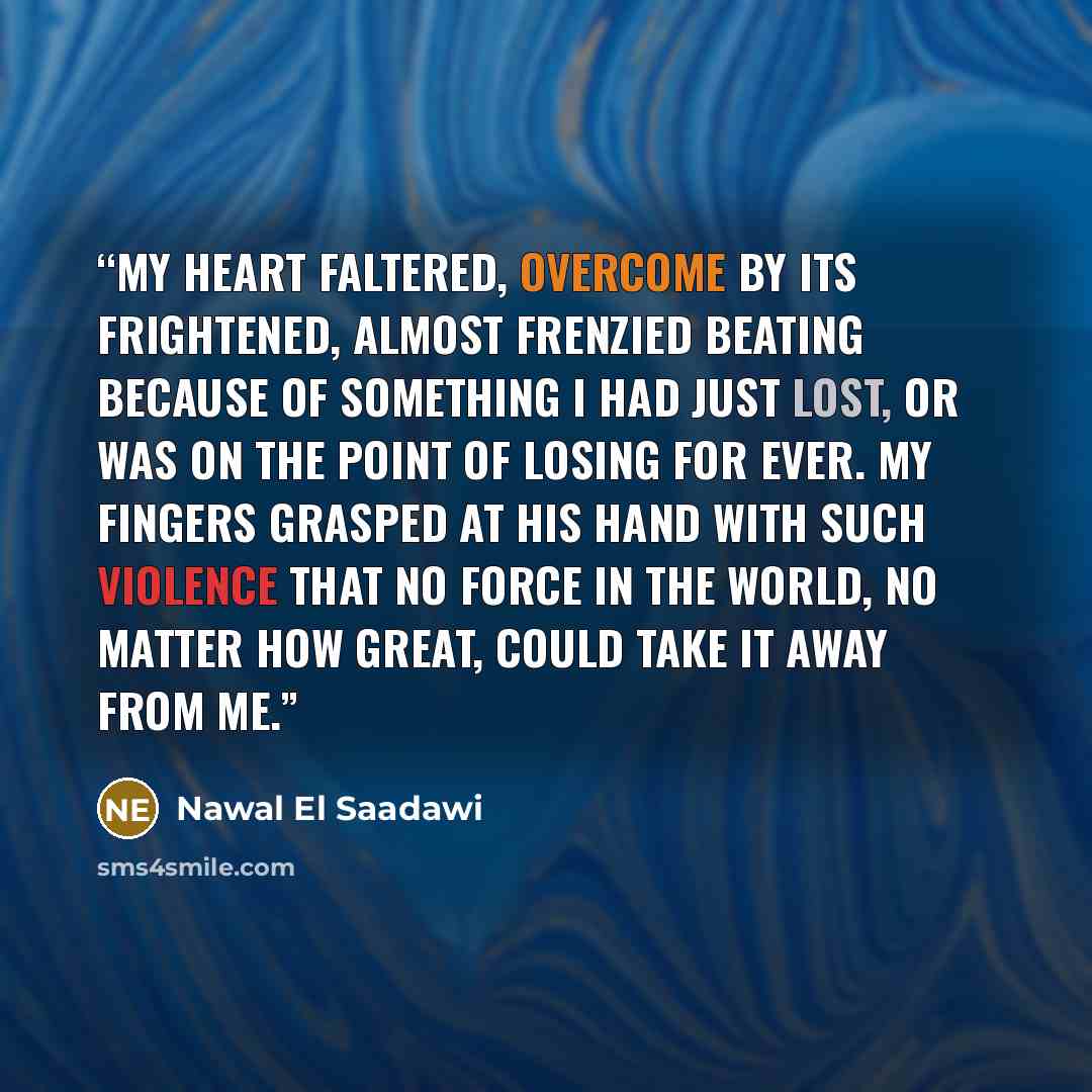 “My heart faltered, overcome by its frightened, almost frenzied beating because of something I had just lost, or was on the point of losing for ever. My fingers grasped at his hand with such violence that no force in the world, no matter how great, could take it away from me.” quote by Nawal El Saadawi