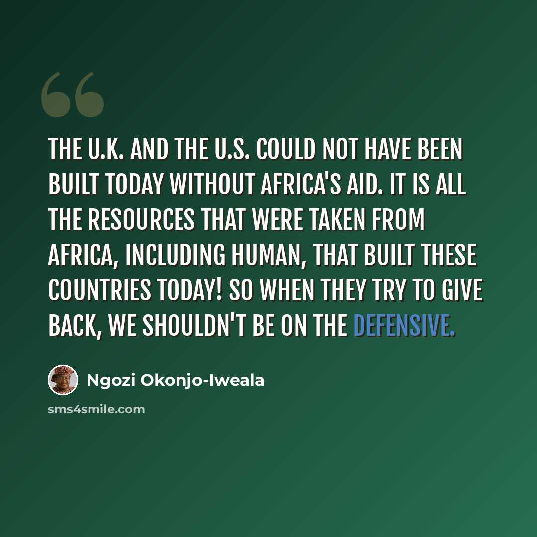 “The U.K. and the U.S. could not have been built today without Africa's aid. It is all the resources that were taken from Africa, including human, that built these countries today! So when they try to give back, we shouldn't be on the defensive.” quote by Ngozi Okonjo-Iweala
