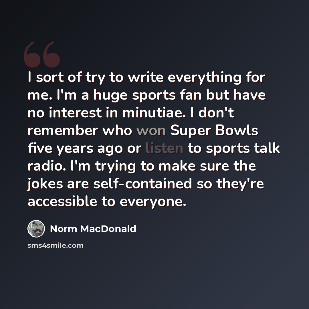 “I sort of try to write everything for me. I'm a huge sports fan but have no interest in minutiae. I don't remember who won Super Bowls five years ago or listen to sports talk radio. I'm trying to make sure the jokes are self-contained so they're accessible to everyone.” quote by Norm MacDonald