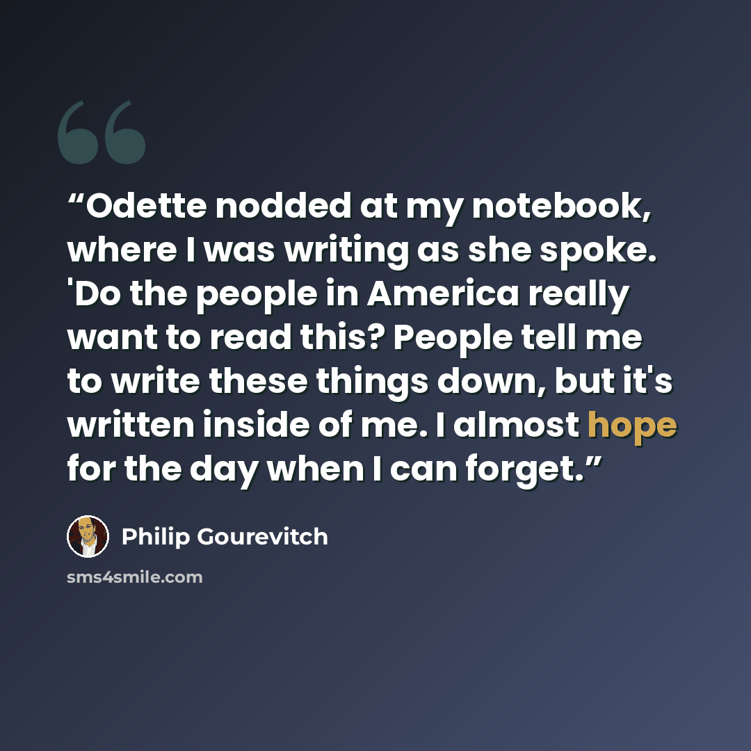 “Odette nodded at my notebook, where I was writing as she spoke. 'Do the people in America really want to read this? People tell me to write these things down, but it's written inside of me. I almost hope for the day when I can forget.” quote by Philip Gourevitch