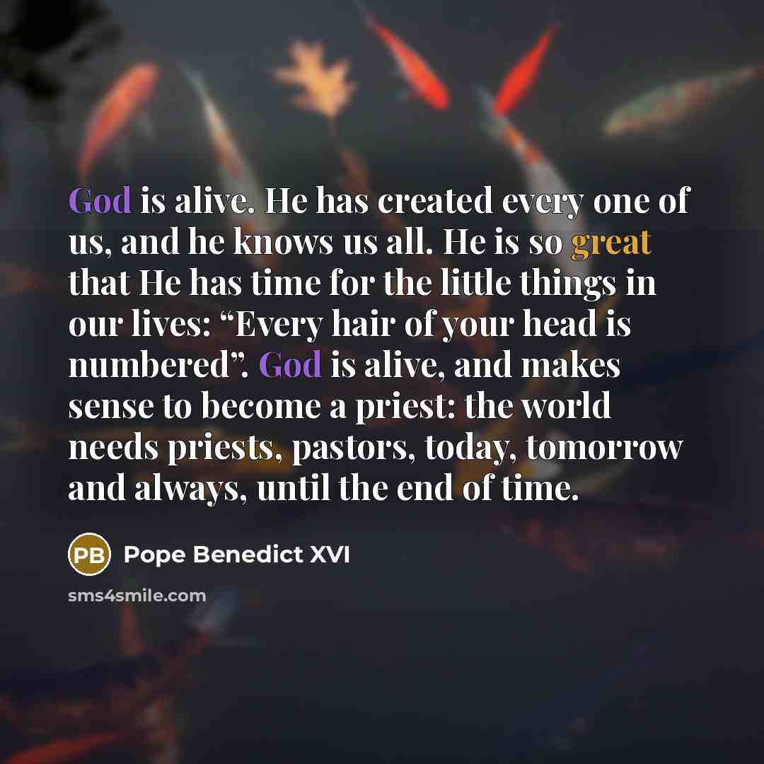 “God is alive. He has created every one of us, and he knows us all. He is so great that He has time for the little things in our lives: “Every hair of your head is numbered”. God is alive, and makes sense to become a priest: the world needs priests, pastors, today, tomorrow and always, until the…” quote by Pope Benedict XVI