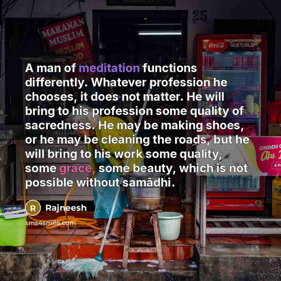 “A man of meditation functions differently. Whatever profession he chooses, it does not matter. He will bring to his profession some quality of sacredness. He may be making shoes, or he may be cleaning the roads, but he will bring to his work some quality, some grace, some beauty, which is not…” quote by Rajneesh