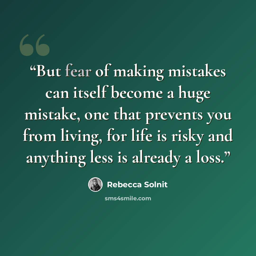 “But fear of making mistakes can itself become a huge mistake, one that prevents you from living, for life is risky and anything less is already a loss.” quote by Rebecca Solnit