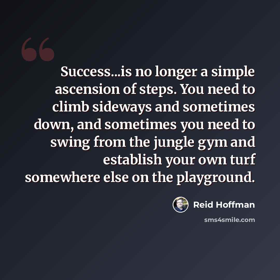 “Success...is no longer a simple ascension of steps. You need to climb sideways and sometimes down, and sometimes you need to swing from the jungle gym and establish your own turf somewhere else on the playground.” quote by Reid Hoffman