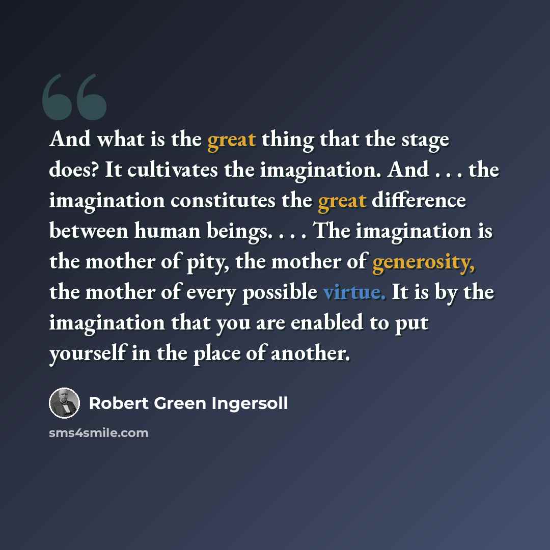 “And what is the great thing that the stage does? It cultivates the imagination. And . . . the imagination constitutes the great difference between human beings. . . . The imagination is the mother of pity, the mother of generosity, the mother of every possible virtue. It is by the imagination that…” quote by Robert Green Ingersoll