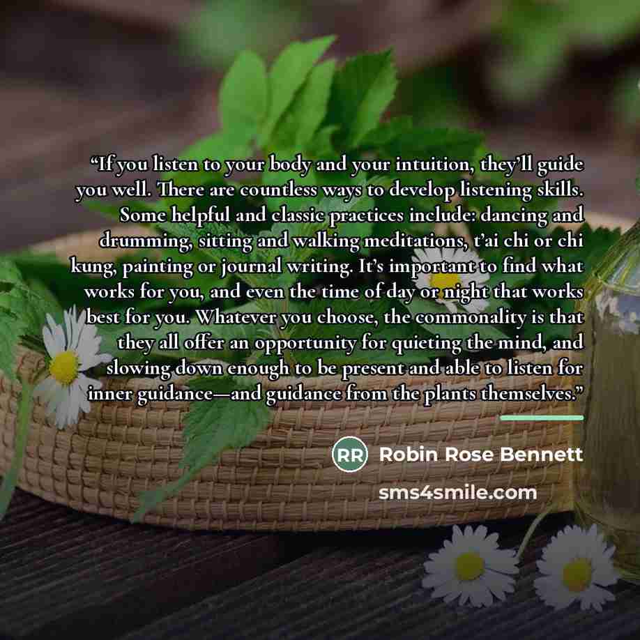 “If you listen to your body and your intuition, they’ll guide you well. There are countless ways to develop listening skills. Some helpful and classic practices include: dancing and drumming, sitting and walking meditations, t’ai chi or chi kung, painting or journal writing. It’s important to find…” quote by Robin Rose Bennett