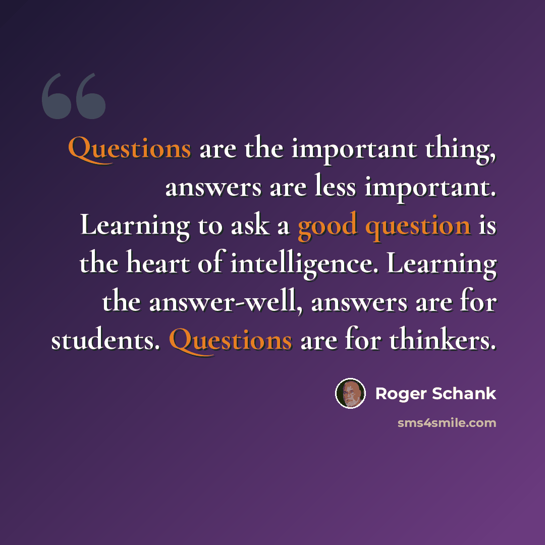 “Questions are the important thing, answers are less important. Learning to ask a good question is the heart of intelligence. Learning the answer-well, answers are for students. Questions are for thinkers.” quote by Roger Schank
