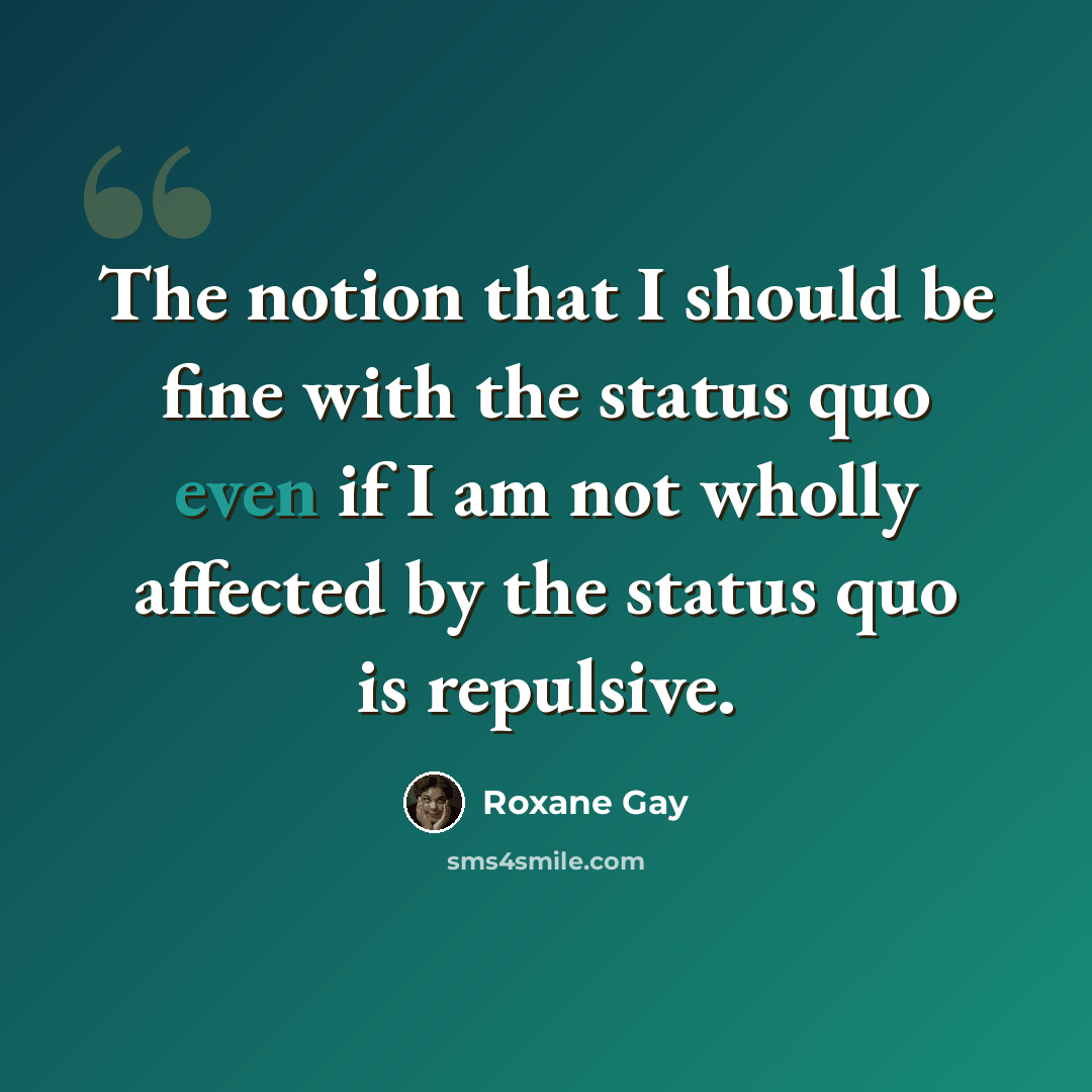 “The notion that I should be fine with the status quo even if I am not wholly affected by the status quo is repulsive.” quote by Roxane Gay