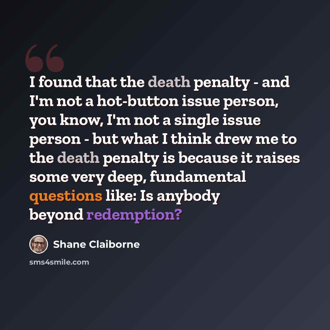 “I found that the death penalty - and I'm not a hot-button issue person, you know, I'm not a single issue person - but what I think drew me to the death penalty is because it raises some very deep, fundamental questions like: Is anybody beyond redemption?” quote by Shane Claiborne