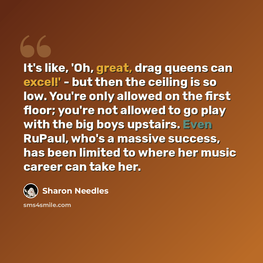 “It's like, 'Oh, great, drag queens can excel!' - but then the ceiling is so low. You're only allowed on the first floor; you're not allowed to go play with the big boys upstairs. Even RuPaul, who's a massive success, has been limited to where her music career can take her.” quote by Sharon Needles