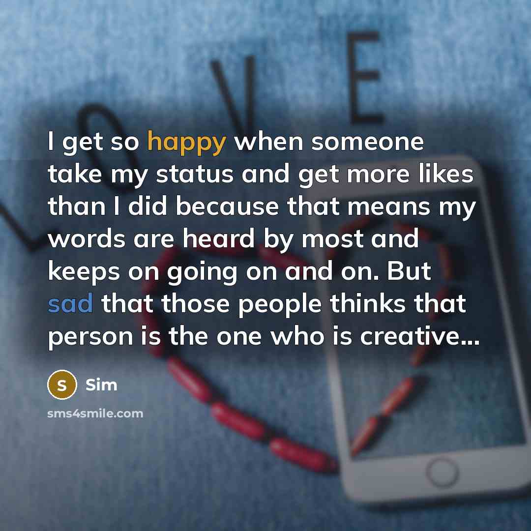 “I get so happy when someone take my status and get more likes than I did because that means my words are heard by most and keeps on going on and on. But sad that those people thinks that person is the one who is creative...” quote by Sim