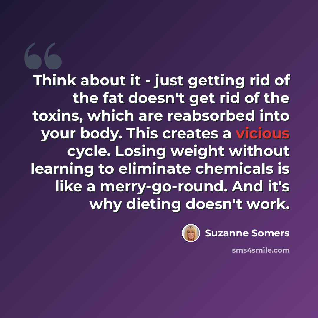 “Think about it - just getting rid of the fat doesn't get rid of the toxins, which are reabsorbed into your body. This creates a vicious cycle. Losing weight without learning to eliminate chemicals is like a merry-go-round. And it's why dieting doesn't work.” quote by Suzanne Somers