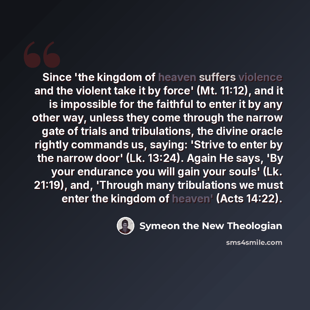 “Since 'the kingdom of heaven suffers violence and the violent take it by force' (Mt. 11:12), and it is impossible for the faithful to enter it by any other way, unless they come through the narrow gate of trials and tribulations, the divine oracle rightly commands us, saying: 'Strive to enter by…” quote by Symeon the New Theologian
