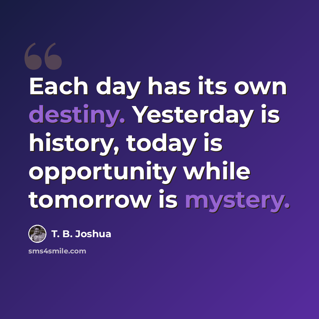 “Each day has its own destiny. Yesterday is history, today is opportunity while tomorrow is mystery.” quote by T. B. Joshua