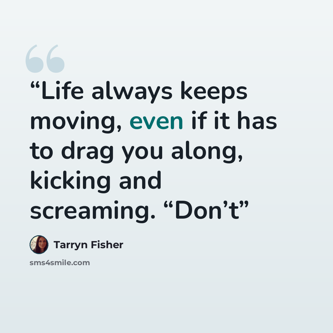 “Life always keeps moving, even if it has to drag you along, kicking and screaming. “Don’t” quote by Tarryn Fisher