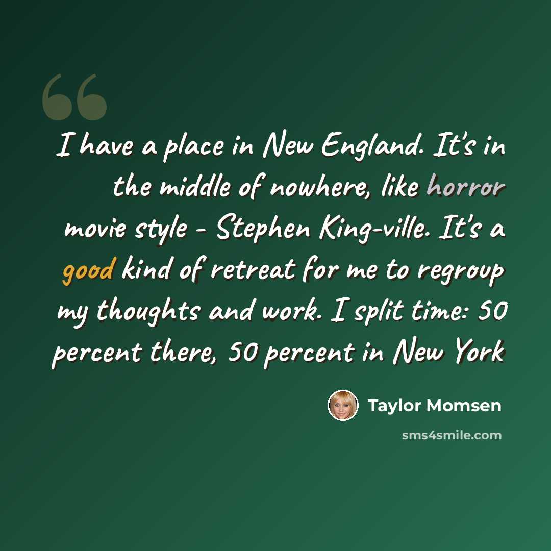 “I have a place in New England. It's in the middle of nowhere, like horror movie style - Stephen King-ville. It's a good kind of retreat for me to regroup my thoughts and work. I split time: 50 percent there, 50 percent in New York” quote by Taylor Momsen