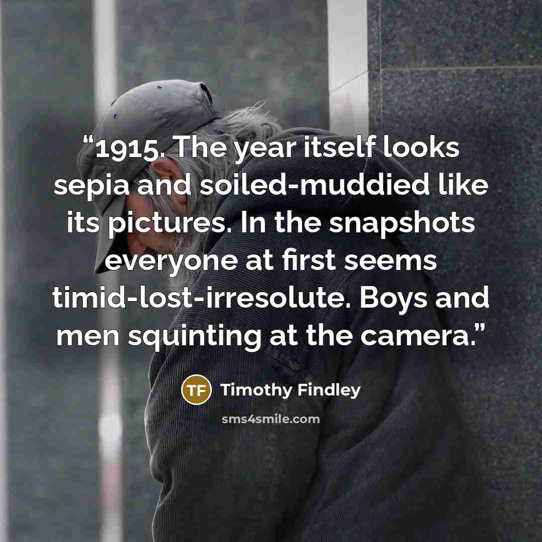 “1915. The year itself looks sepia and soiled-muddied like its pictures. In the snapshots everyone at first seems timid-lost-irresolute. Boys and men squinting at the camera.” quote by Timothy Findley