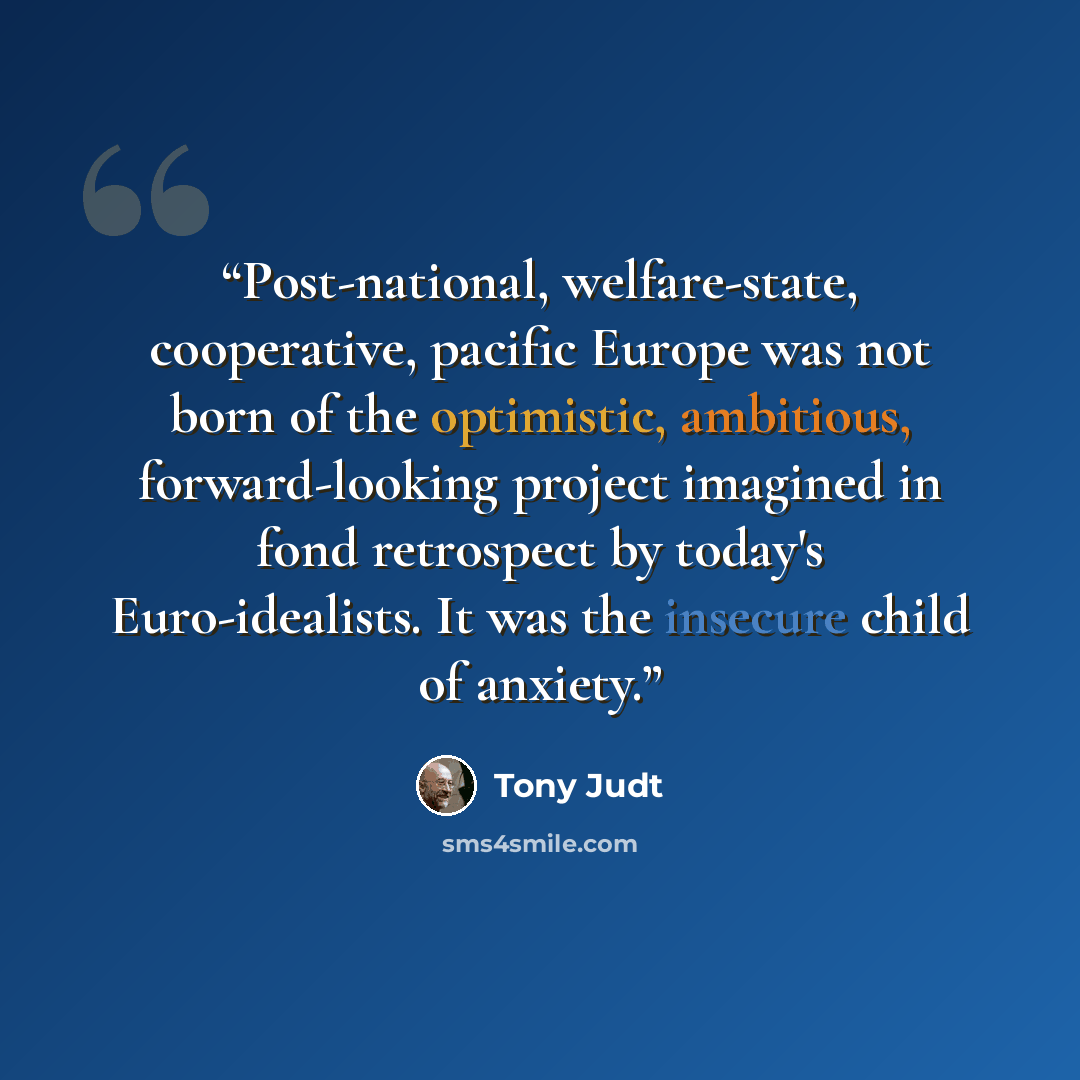 “Post-national, welfare-state, cooperative, pacific Europe was not born of the optimistic, ambitious, forward-looking project imagined in fond retrospect by today's Euro-idealists. It was the insecure child of anxiety.” quote by Tony Judt