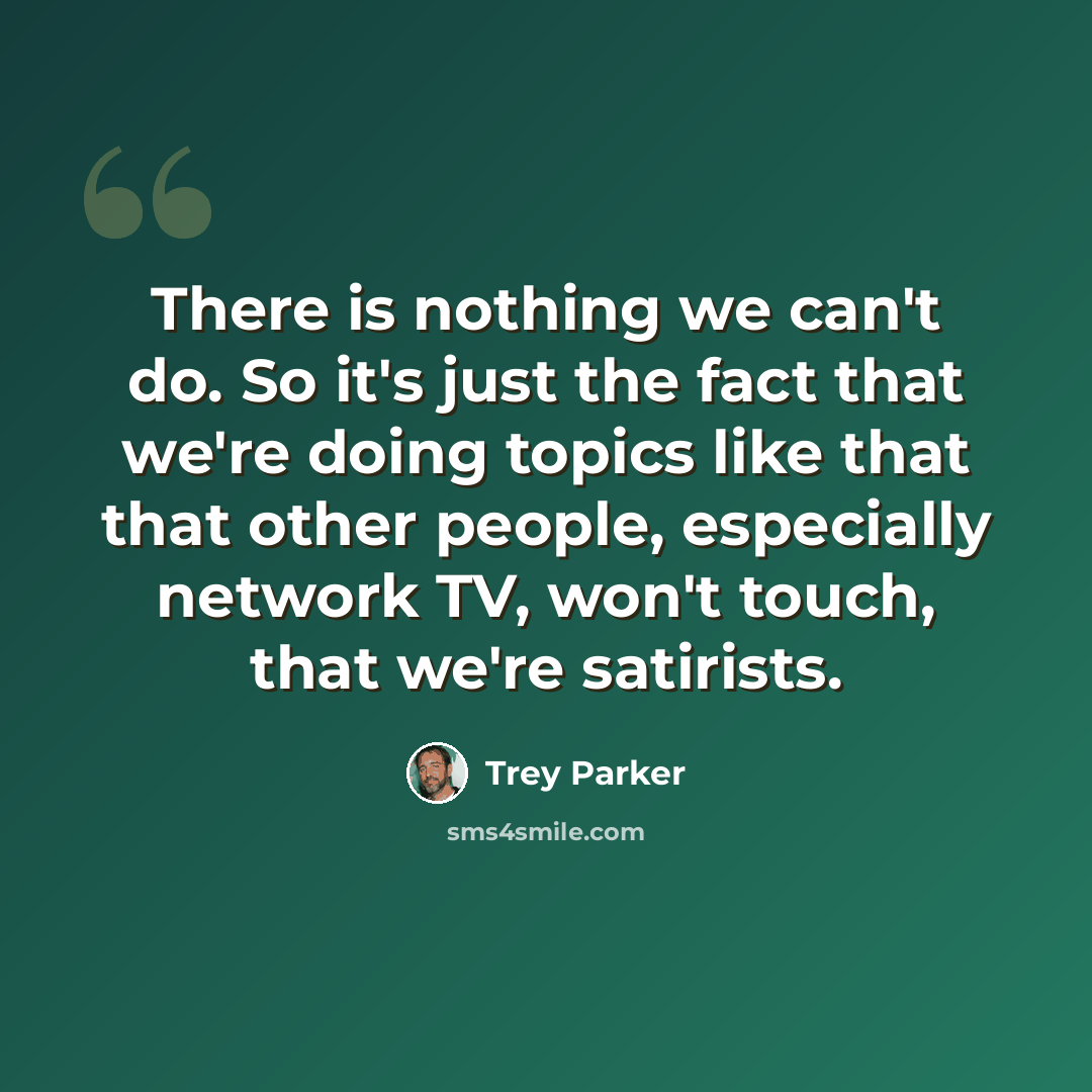 “There is nothing we can't do. So it's just the fact that we're doing topics like that that other people, especially network TV, won't touch, that we're satirists.” quote by Trey Parker