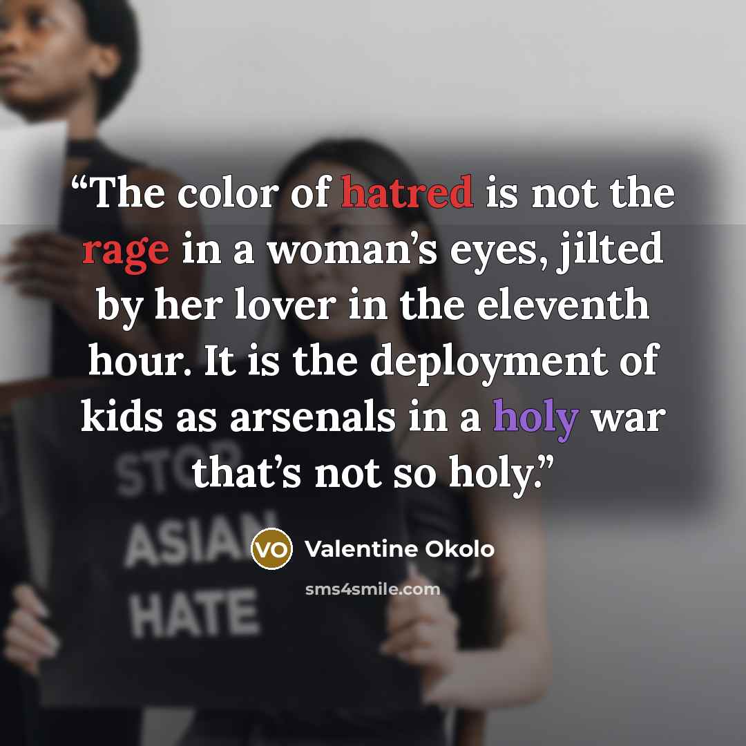 “The color of hatred is not the rage in a woman’s eyes, jilted by her lover in the eleventh hour. It is the deployment of kids as arsenals in a holy war that’s not so holy.” quote by Valentine Okolo