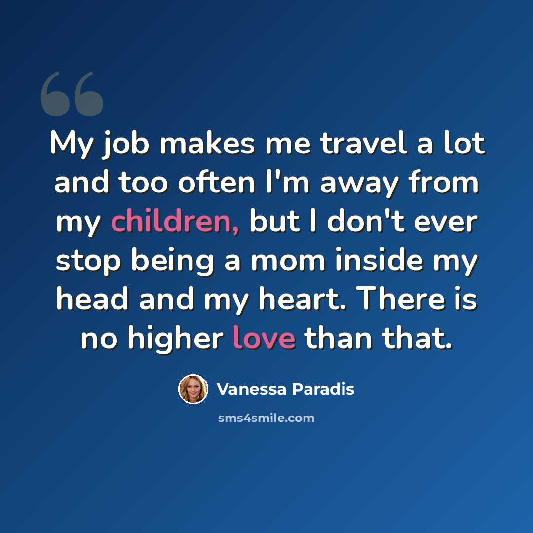 “My job makes me travel a lot and too often I'm away from my children, but I don't ever stop being a mom inside my head and my heart. There is no higher love than that.” quote by Vanessa Paradis