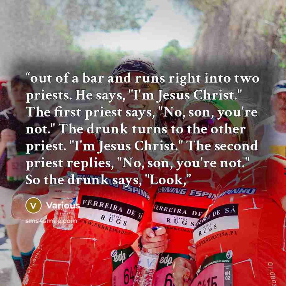 “out of a bar and runs right into two priests. He says, "I'm Jesus Christ." The first priest says, "No, son, you're not." The drunk turns to the other priest. "I'm Jesus Christ." The second priest replies, "No, son, you're not." So the drunk says, "Look,” quote by Various