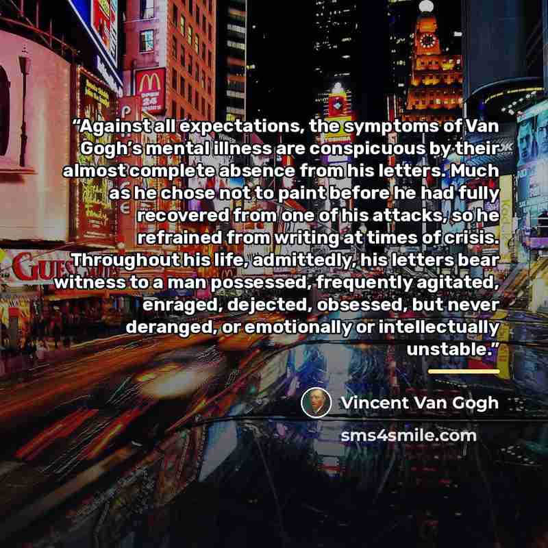 “Against all expectations, the symptoms of Van Gogh’s mental illness are conspicuous by their almost complete absence from his letters. Much as he chose not to paint before he had fully recovered from one of his attacks, so he refrained from writing at times of crisis. Throughout his life…” quote by Vincent van Gogh