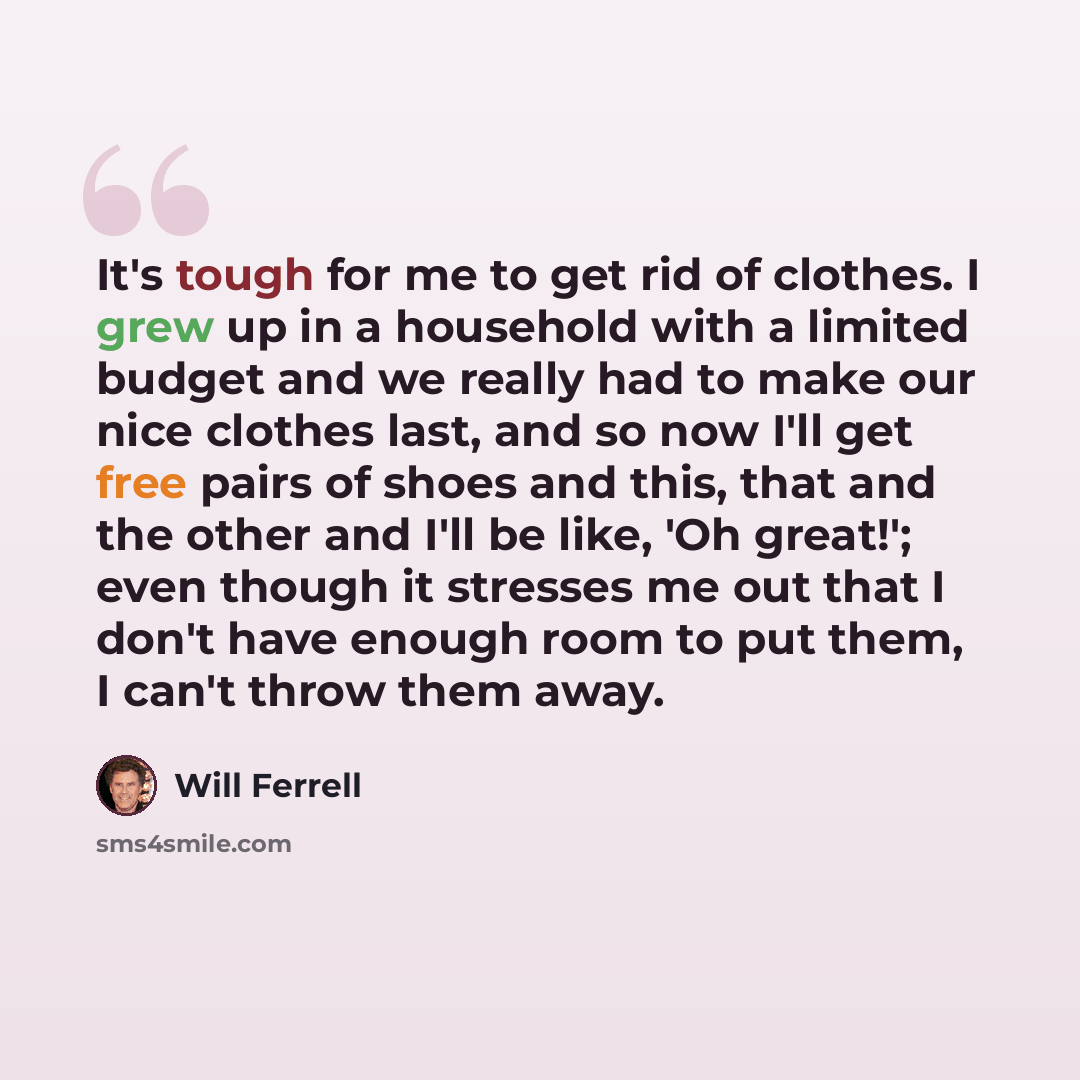 “It's tough for me to get rid of clothes. I grew up in a household with a limited budget and we really had to make our nice clothes last, and so now I'll get free pairs of shoes and this, that and the other and I'll be like, 'Oh great!'; even though it stresses me out that I don't have enough room…” quote by Will Ferrell