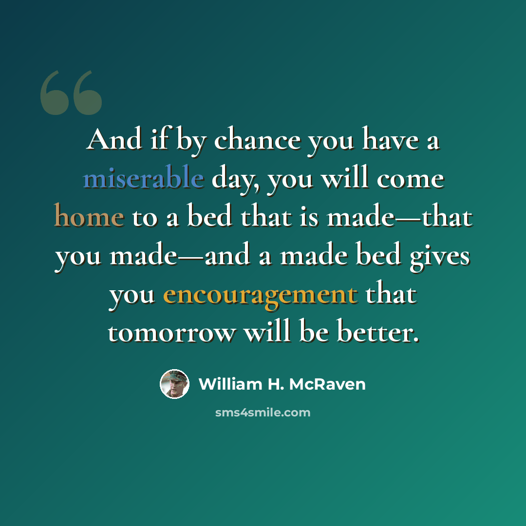 “And if by chance you have a miserable day, you will come home to a bed that is made—that you made—and a made bed gives you encouragement that tomorrow will be better.” quote by William H. McRaven