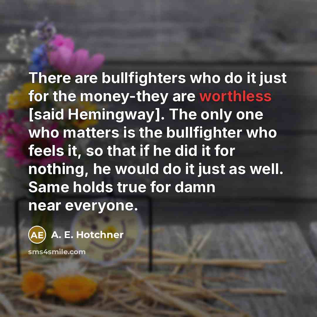 “There are bullfighters who do it just for the money-they are worthless [said Hemingway]. The only one who matters is the bullfighter who feels it, so that if he did it for nothing, he would do it just as well. Same holds true for damn near everyone.” quote by A. E. Hotchner