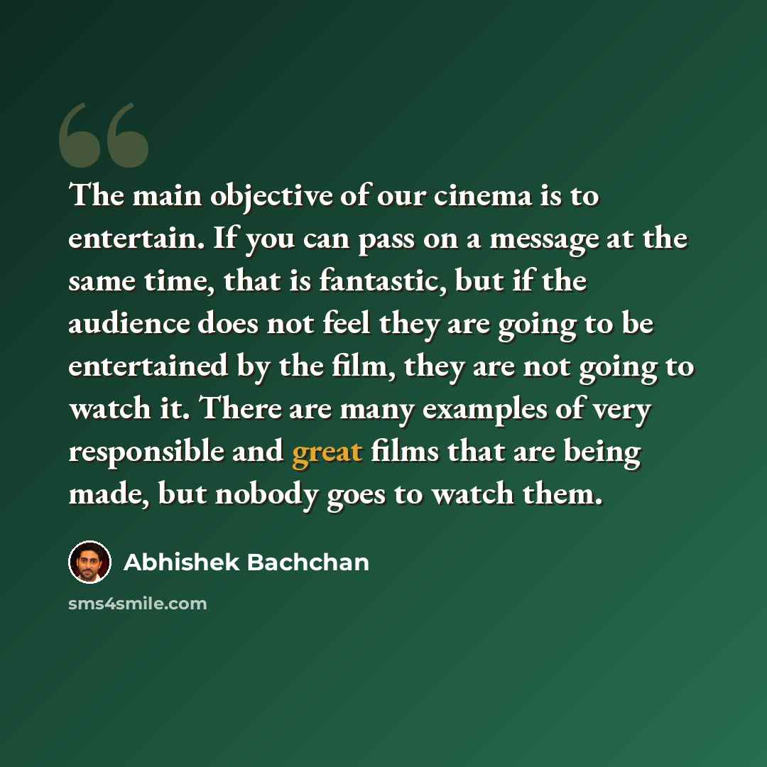 “The main objective of our cinema is to entertain. If you can pass on a message at the same time, that is fantastic, but if the audience does not feel they are going to be entertained by the film, they are not going to watch it. There are many examples of very responsible and great films that are…” quote by Abhishek Bachchan