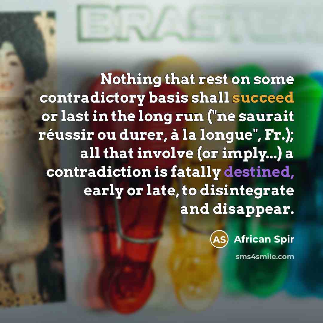 “Nothing that rest on some contradictory basis shall succeed or last in the long run ("ne saurait réussir ou durer, à la longue", Fr.); all that involve (or imply...) a contradiction is fatally destined, early or late, to disintegrate and disappear.” quote by African Spir