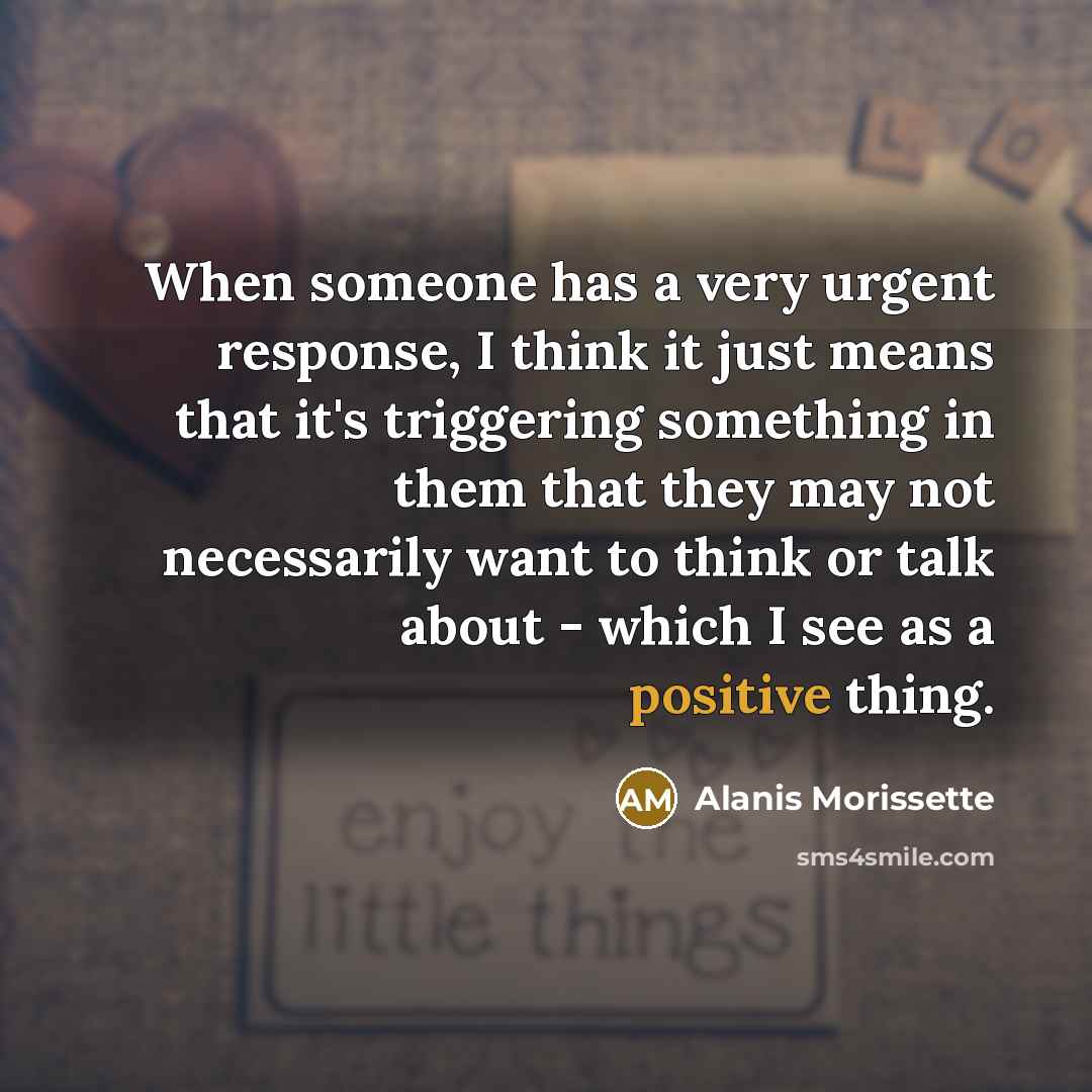 “When someone has a very urgent response, I think it just means that it's triggering something in them that they may not necessarily want to think or talk about - which I see as a positive thing.” quote by Alanis Morissette