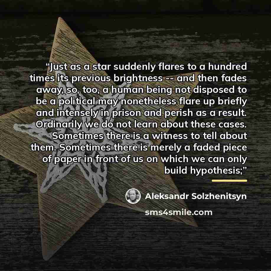 “Just as a star suddenly flares to a hundred times its previous brightness -- and then fades away, so, too, a human being not disposed to be a political may nonetheless flare up briefly and intensely in prison and perish as a result. Ordinarily we do not learn about these cases. Sometimes there is…” quote by Aleksandr Solzhenitsyn