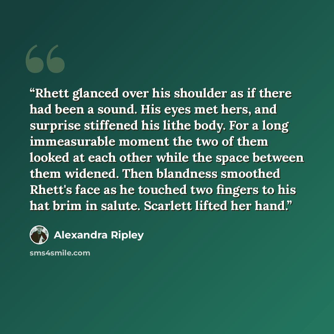 “Rhett glanced over his shoulder as if there had been a sound. His eyes met hers, and surprise stiffened his lithe body. For a long immeasurable moment the two of them looked at each other while the space between them widened. Then blandness smoothed Rhett's face as he touched two fingers to his…” quote by Alexandra Ripley
