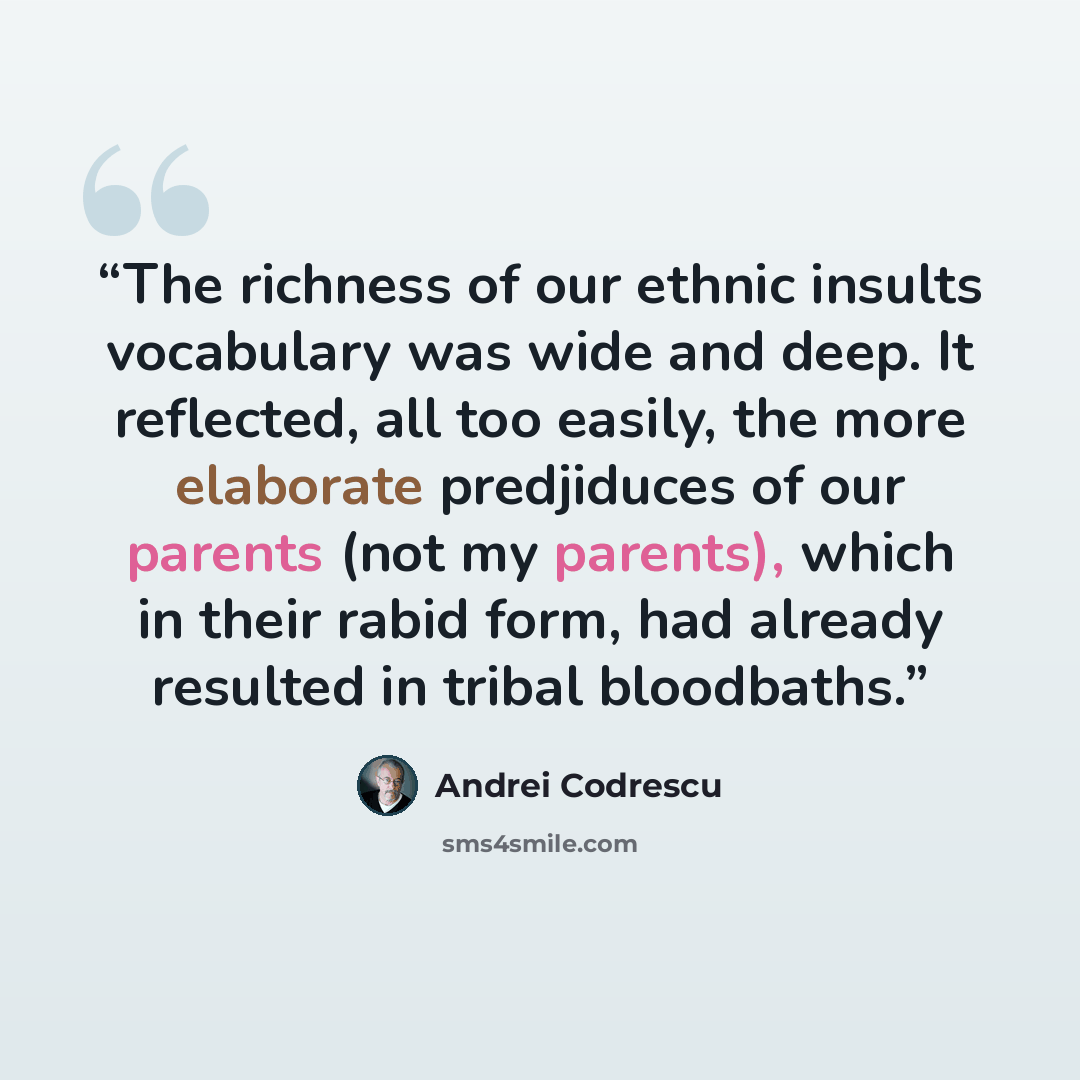 “The richness of our ethnic insults vocabulary was wide and deep. It reflected, all too easily, the more elaborate predjiduces of our parents (not my parents), which in their rabid form, had already resulted in tribal bloodbaths.” quote by Andrei Codrescu