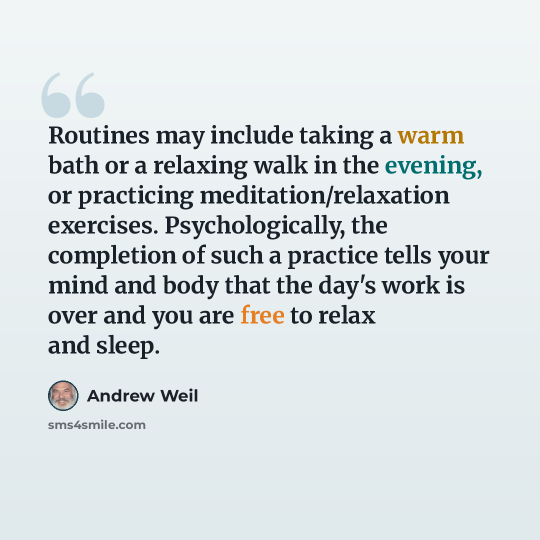 “Routines may include taking a warm bath or a relaxing walk in the evening, or practicing meditation/relaxation exercises. Psychologically, the completion of such a practice tells your mind and body that the day's work is over and you are free to relax and sleep.” quote by Andrew Weil