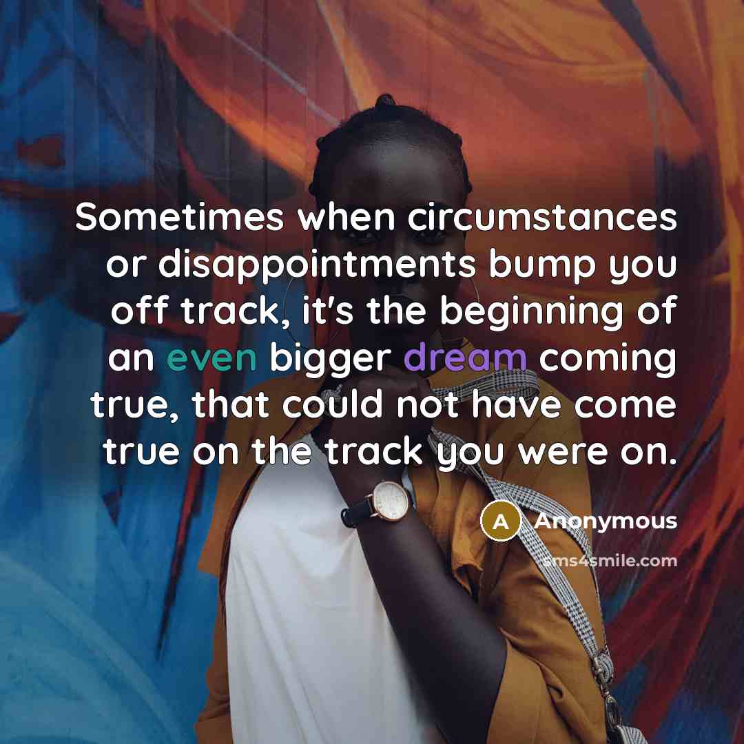 “Sometimes when circumstances or disappointments bump you off track, it's the beginning of an even bigger dream coming true, that could not have come true on the track you were on.” quote by Anonymous