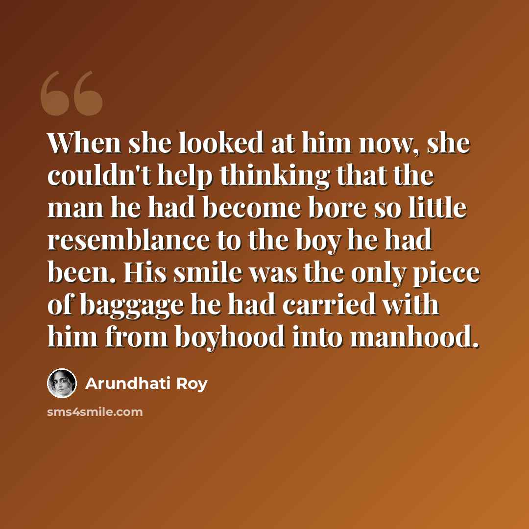 “When she looked at him now, she couldn't help thinking that the man he had become bore so little resemblance to the boy he had been. His smile was the only piece of baggage he had carried with him from boyhood into manhood.” quote by Arundhati Roy