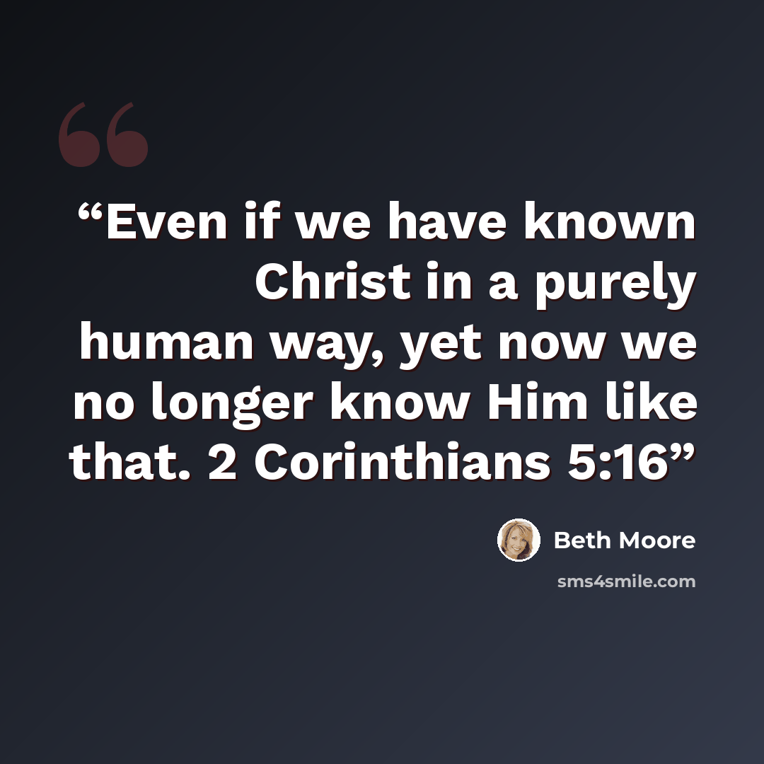 “Even if we have known Christ in a purely human way, yet now we no longer know Him like that. 2 Corinthians 5:16” quote by Beth Moore