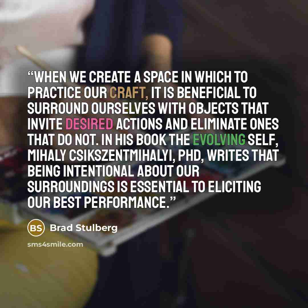 “When we create a space in which to practice our craft, it is beneficial to surround ourselves with objects that invite desired actions and eliminate ones that do not. In his book The Evolving Self, Mihaly Csikszentmihalyi, PhD, writes that being intentional about our surroundings is essential to…” quote by Brad Stulberg