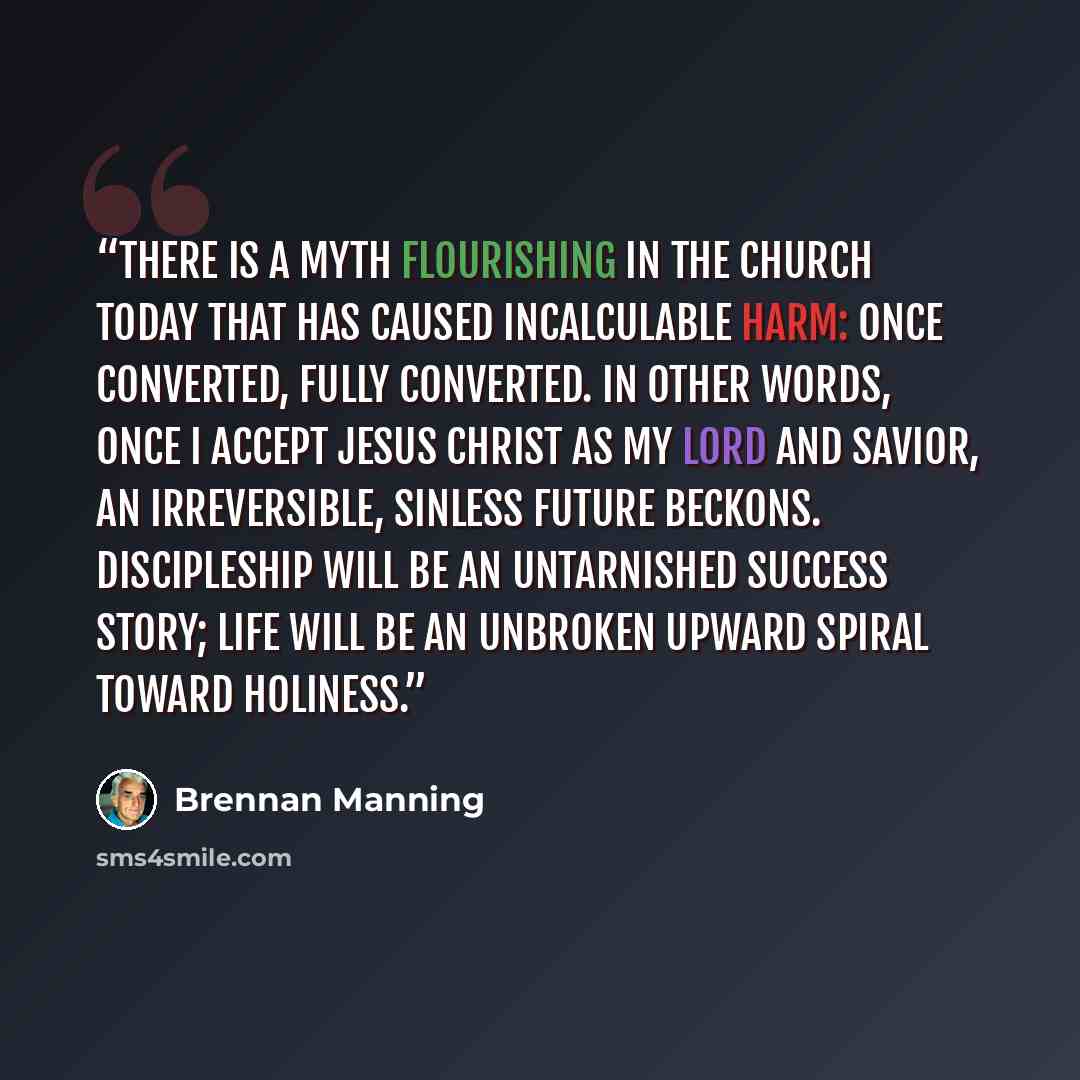 “There is a myth flourishing in the church today that has caused incalculable harm: once converted, fully converted. In other words, once I accept Jesus Christ as my Lord and Savior, an irreversible, sinless future beckons. Discipleship will be an untarnished success story; life will be an unbroken…” quote by Brennan Manning