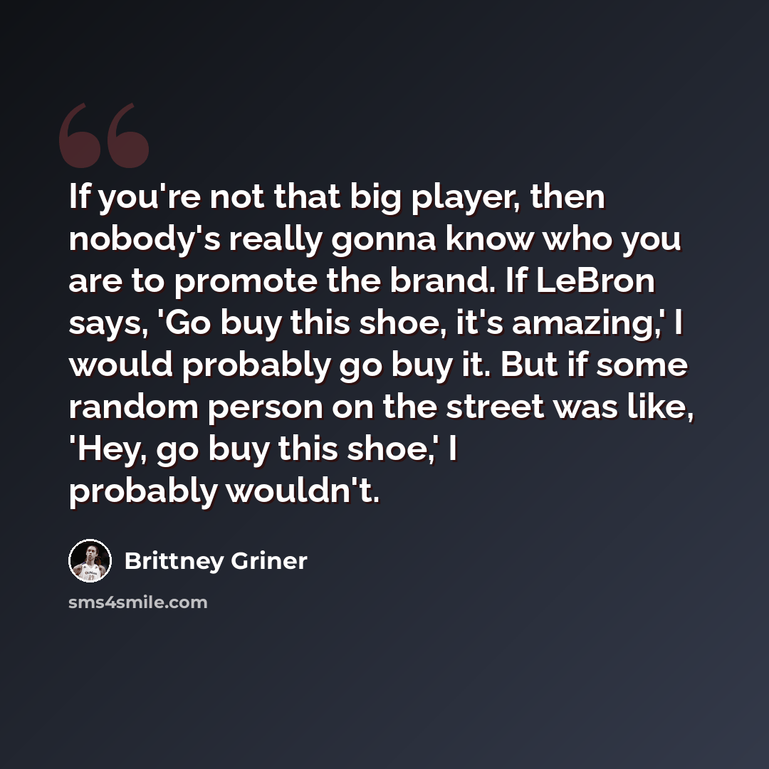 “If you're not that big player, then nobody's really gonna know who you are to promote the brand. If LeBron says, 'Go buy this shoe, it's amazing,' I would probably go buy it. But if some random person on the street was like, 'Hey, go buy this shoe,' I probably wouldn't.” quote by Brittney Griner