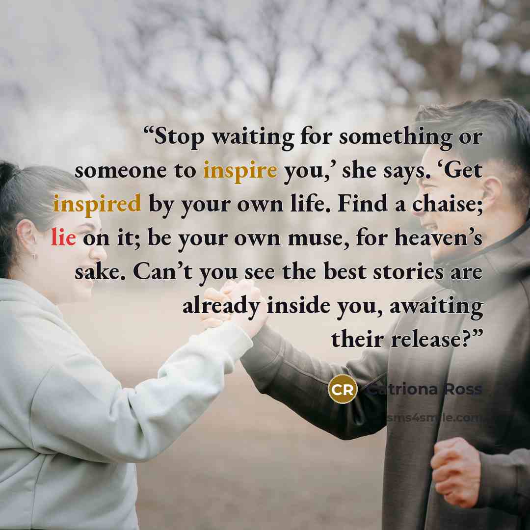 “Stop waiting for something or someone to inspire you,’ she says. ‘Get inspired by your own life. Find a chaise; lie on it; be your own muse, for heaven’s sake. Can’t you see the best stories are already inside you, awaiting their release?” quote by Catriona Ross