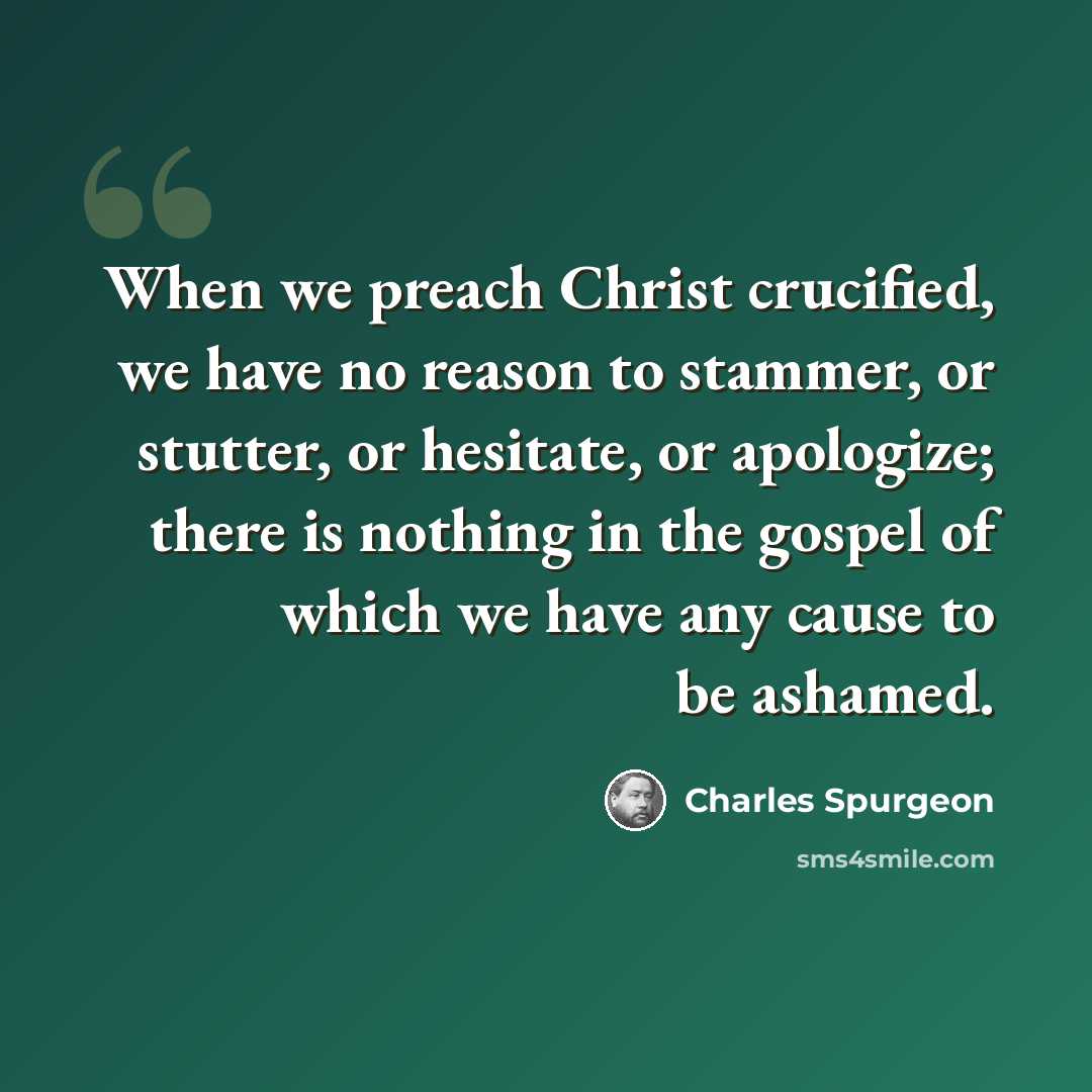 “When we preach Christ crucified, we have no reason to stammer, or stutter, or hesitate, or apologize; there is nothing in the gospel of which we have any cause to be ashamed.” quote by Charles Spurgeon