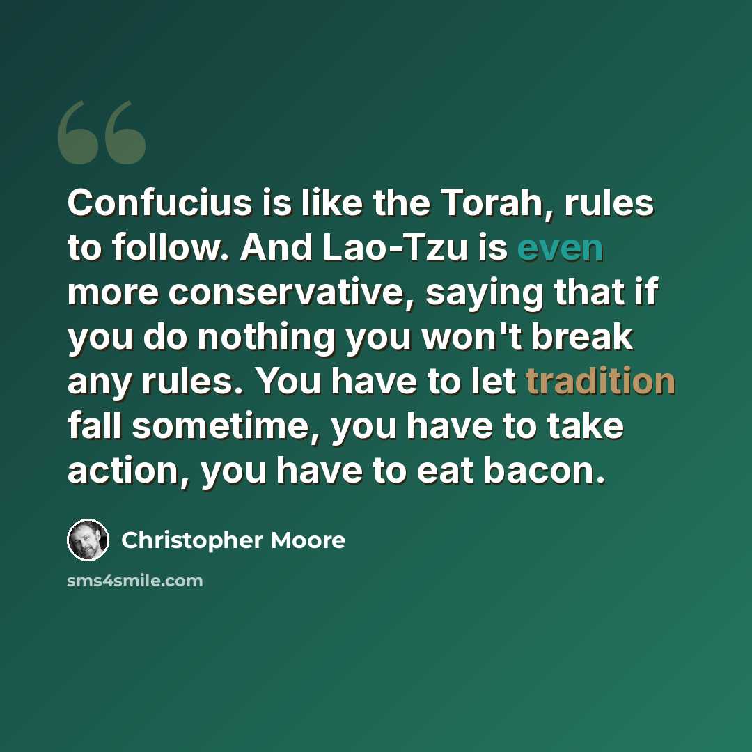 “Confucius is like the Torah, rules to follow. And Lao-Tzu is even more conservative, saying that if you do nothing you won't break any rules. You have to let tradition fall sometime, you have to take action, you have to eat bacon.” quote by Christopher Moore