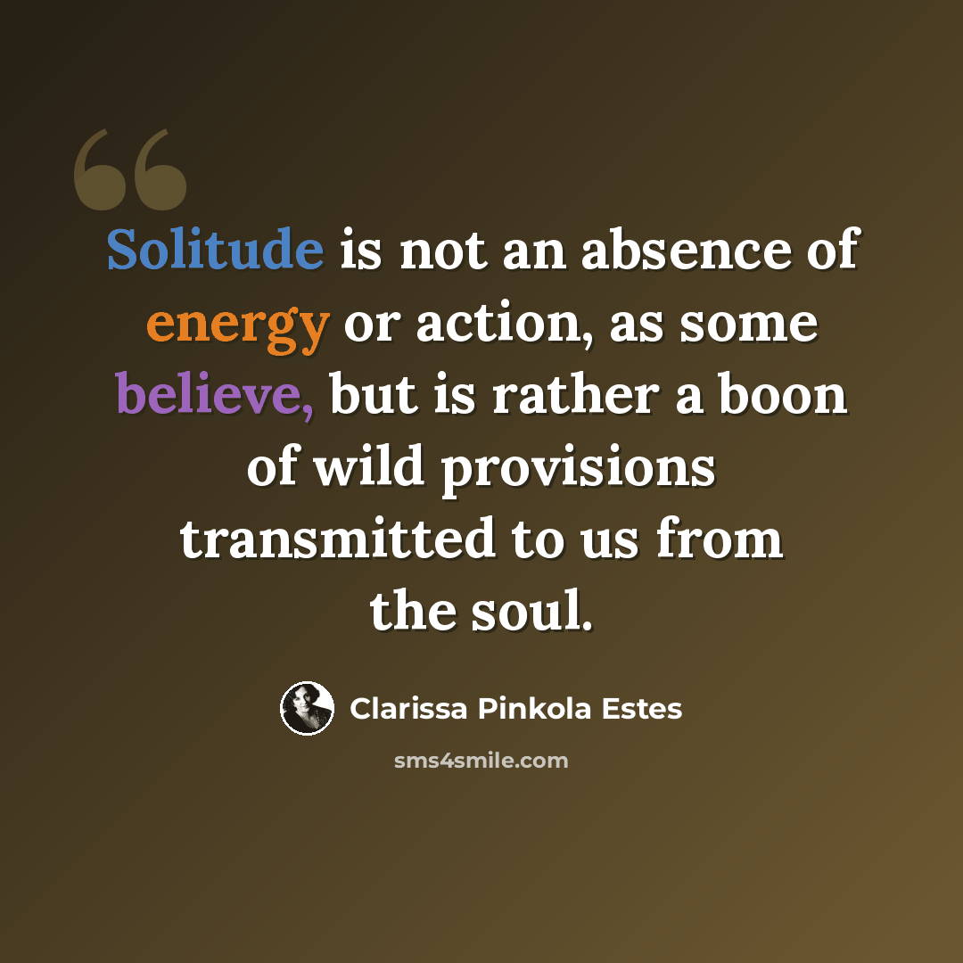 “Solitude is not an absence of energy or action, as some believe, but is rather a boon of wild provisions transmitted to us from the soul.” quote by Clarissa Pinkola Estes