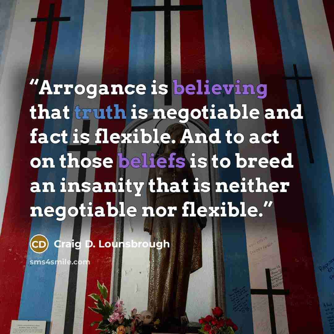 “Arrogance is believing that truth is negotiable and fact is flexible. And to act on those beliefs is to breed an insanity that is neither negotiable nor flexible.” quote by Craig D. Lounsbrough