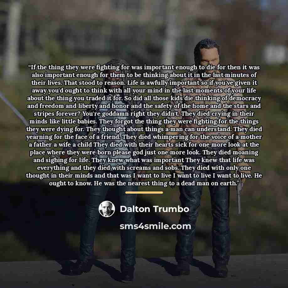 “If the thing they were fighting for was important enough to die for then it was also important enough for them to be thinking about it in the last minutes of their lives. That stood to reason. Life is awfully important so if you've given it away you'd ought to think with all your mind in the last…” quote by Dalton Trumbo