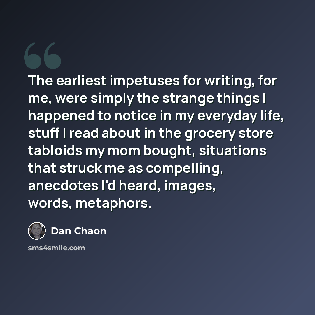 “The earliest impetuses for writing, for me, were simply the strange things I happened to notice in my everyday life, stuff I read about in the grocery store tabloids my mom bought, situations that struck me as compelling, anecdotes I'd heard, images, words, metaphors.” quote by Dan Chaon